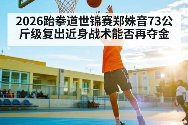 2026跆拳道世锦赛郑姝音73公斤级复出近身战术能否再夺金