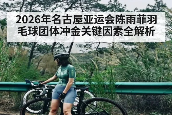2026年名古屋亚运会陈雨菲羽毛球团体冲金关键因素全解析