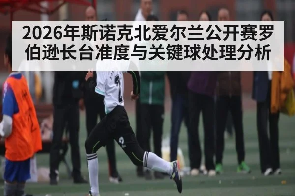2026年斯诺克北爱尔兰公开赛罗伯逊长台准度与关键球处理分析